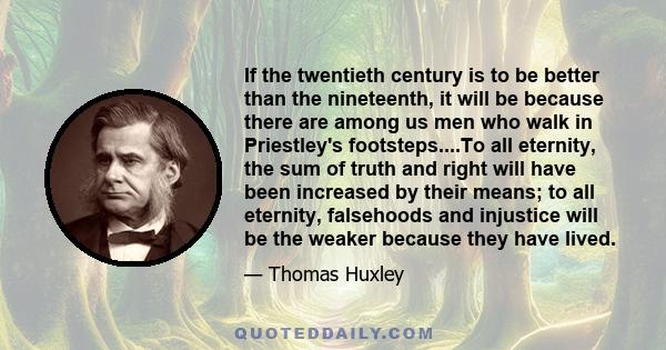 If the twentieth century is to be better than the nineteenth, it will be because there are among us men who walk in Priestley's footsteps....To all eternity, the sum of truth and right will have been increased by their