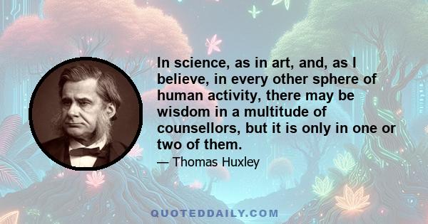 In science, as in art, and, as I believe, in every other sphere of human activity, there may be wisdom in a multitude of counsellors, but it is only in one or two of them.