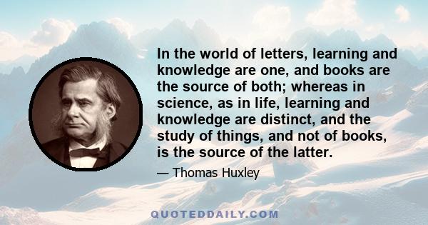 In the world of letters, learning and knowledge are one, and books are the source of both; whereas in science, as in life, learning and knowledge are distinct, and the study of things, and not of books, is the source of 