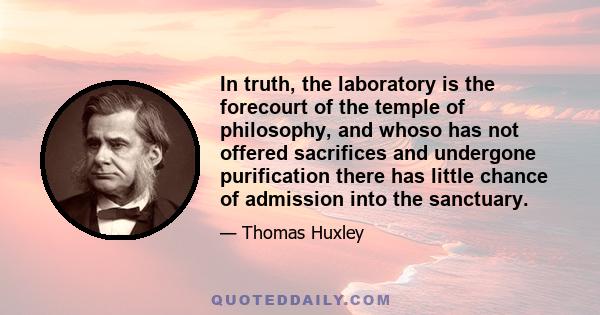 In truth, the laboratory is the forecourt of the temple of philosophy, and whoso has not offered sacrifices and undergone purification there has little chance of admission into the sanctuary.