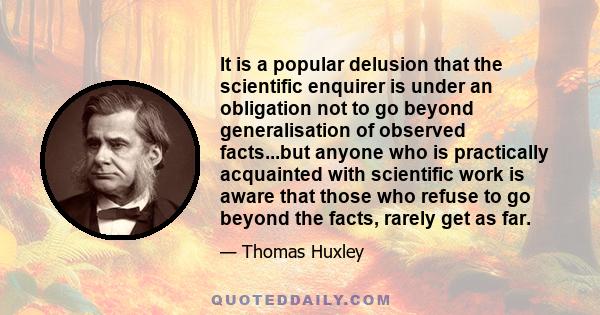 It is a popular delusion that the scientific enquirer is under an obligation not to go beyond generalisation of observed facts...but anyone who is practically acquainted with scientific work is aware that those who