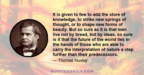 It is given to few to add the store of knowledge, to strike new springs of thought, or to shape new forms of beauty. But so sure as it is that men live not by bread, but by ideas, so sure is it that the future of the