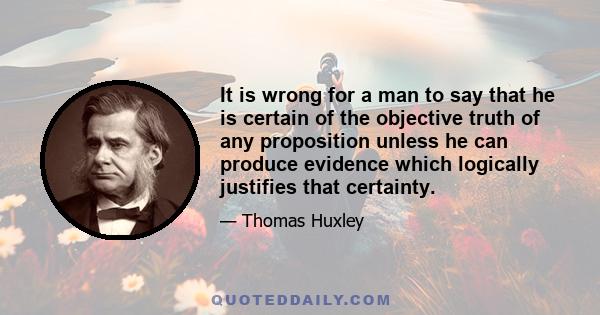 It is wrong for a man to say that he is certain of the objective truth of any proposition unless he can produce evidence which logically justifies that certainty. This is what Agnosticism asserts; and, in my opinion, it 