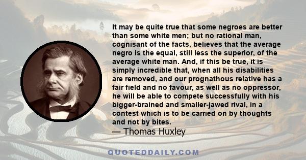 It may be quite true that some negroes are better than some white men; but no rational man, cognisant of the facts, believes that the average negro is the equal, still less the superior, of the average white man. And,