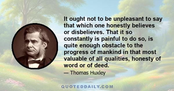 It ought not to be unpleasant to say that which one honestly believes or disbelieves. That it so constantly is painful to do so, is quite enough obstacle to the progress of mankind in that most valuable of all