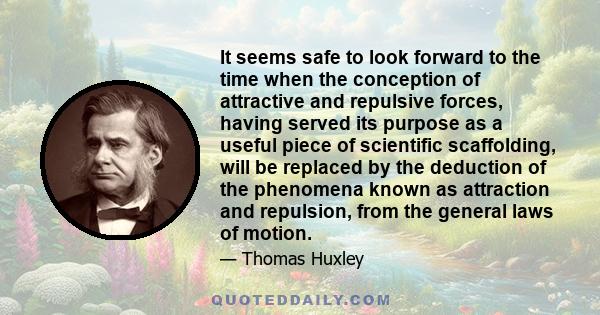 It seems safe to look forward to the time when the conception of attractive and repulsive forces, having served its purpose as a useful piece of scientific scaffolding, will be replaced by the deduction of the phenomena 