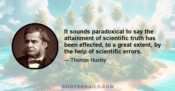 It sounds paradoxical to say the attainment of scientific truth has been effected, to a great extent, by the help of scientific errors.