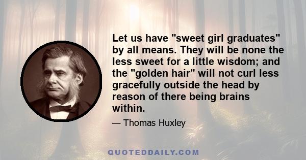 Let us have sweet girl graduates by all means. They will be none the less sweet for a little wisdom; and the golden hair will not curl less gracefully outside the head by reason of there being brains within.