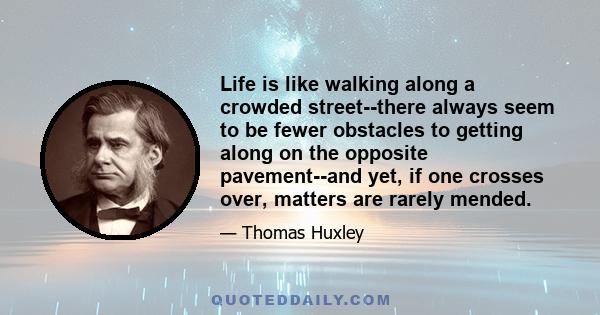 Life is like walking along a crowded street--there always seem to be fewer obstacles to getting along on the opposite pavement--and yet, if one crosses over, matters are rarely mended.