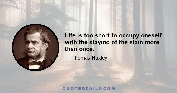 Life is too short to occupy oneself with the slaying of the slain more than once.