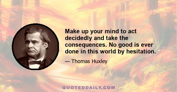 Make up your mind to act decidedly and take the consequences. No good is ever done in this world by hesitation.