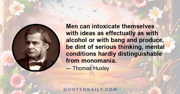 Men can intoxicate themselves with ideas as effectually as with alcohol or with bang and produce, be dint of serious thinking, mental conditions hardly distinguishable from monomania.