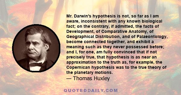 Mr. Darwin's hypothesis is not, so far as I am aware, inconsistent with any known biological fact; on the contrary, if admitted, the facts of Development, of Comparative Anatomy, of Geographical Distribution, and of