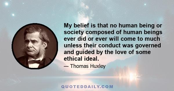 My belief is that no human being or society composed of human beings ever did or ever will come to much unless their conduct was governed and guided by the love of some ethical ideal.