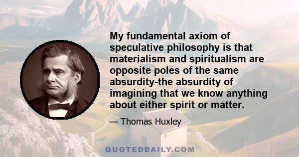 My fundamental axiom of speculative philosophy is that materialism and spiritualism are opposite poles of the same absurdity-the absurdity of imagining that we know anything about either spirit or matter.