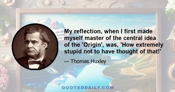 My reflection, when I first made myself master of the central idea of the 'Origin', was, 'How extremely stupid not to have thought of that!'