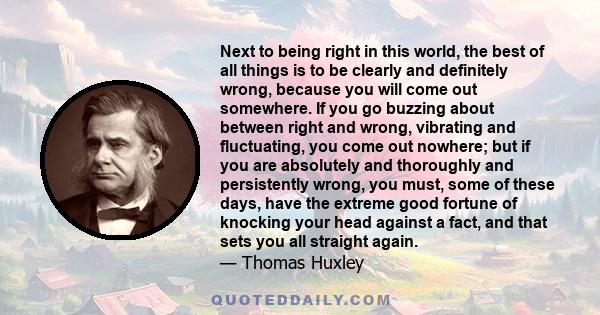 Next to being right in this world, the best of all things is to be clearly and definitely wrong, because you will come out somewhere. If you go buzzing about between right and wrong, vibrating and fluctuating, you come