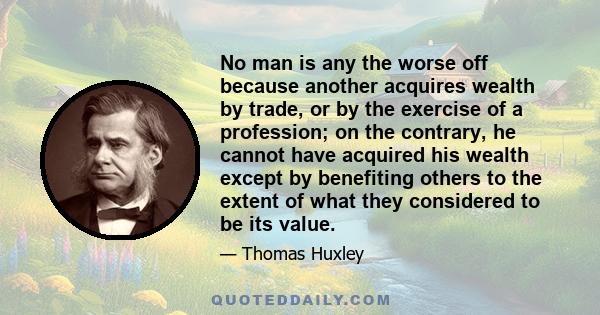 No man is any the worse off because another acquires wealth by trade, or by the exercise of a profession; on the contrary, he cannot have acquired his wealth except by benefiting others to the extent of what they