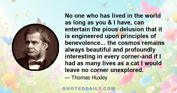 No one who has lived in the world as long as you & I have, can entertain the pious delusion that it is engineered upon principles of benevolence... the cosmos remains always beautiful and profoundly interesting in every 