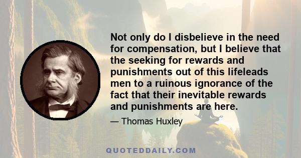 Not only do I disbelieve in the need for compensation, but I believe that the seeking for rewards and punishments out of this lifeleads men to a ruinous ignorance of the fact that their inevitable rewards and