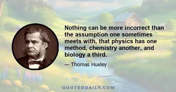 Nothing can be more incorrect than the assumption one sometimes meets with, that physics has one method, chemistry another, and biology a third.