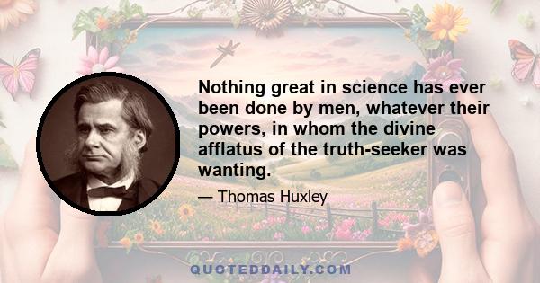 Nothing great in science has ever been done by men, whatever their powers, in whom the divine afflatus of the truth-seeker was wanting.