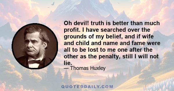 Oh devil! truth is better than much profit. I have searched over the grounds of my belief, and if wife and child and name and fame were all to be lost to me one after the other as the penalty, still I will not lie.