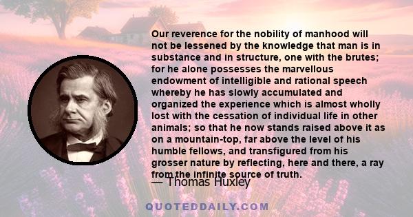 Our reverence for the nobility of manhood will not be lessened by the knowledge that man is in substance and in structure, one with the brutes; for he alone possesses the marvellous endowment of intelligible and