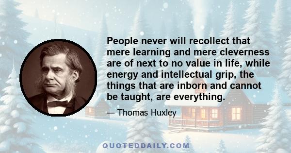 People never will recollect that mere learning and mere cleverness are of next to no value in life, while energy and intellectual grip, the things that are inborn and cannot be taught, are everything.