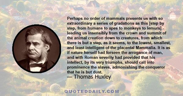 Perhaps no order of mammals presents us with so extraordinary a series of gradations as this [step by step, from humans to apes to monkeys to lemurs] - leading us insensibly from the crown and summit of the animal