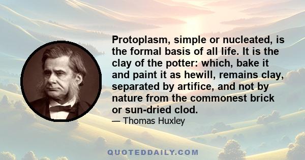 Protoplasm, simple or nucleated, is the formal basis of all life. It is the clay of the potter: which, bake it and paint it as hewill, remains clay, separated by artifice, and not by nature from the commonest brick or