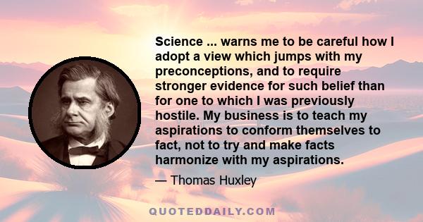 Science ... warns me to be careful how I adopt a view which jumps with my preconceptions, and to require stronger evidence for such belief than for one to which I was previously hostile. My business is to teach my