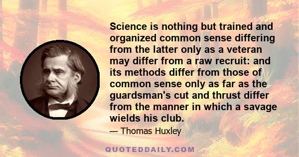 Science is nothing but trained and organized common sense differing from the latter only as a veteran may differ from a raw recruit: and its methods differ from those of common sense only as far as the guardsman's cut