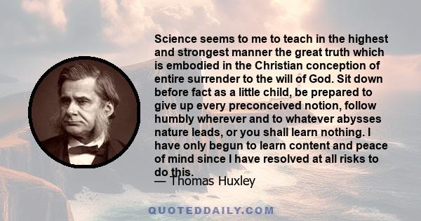 Science seems to me to teach in the highest and strongest manner the great truth which is embodied in the Christian conception of entire surrender to the will of God. Sit down before fact as a little child, be prepared