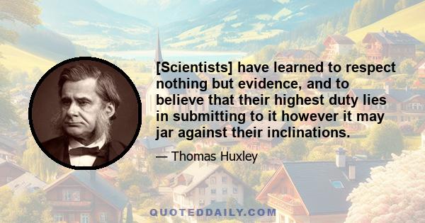 [Scientists] have learned to respect nothing but evidence, and to believe that their highest duty lies in submitting to it however it may jar against their inclinations.