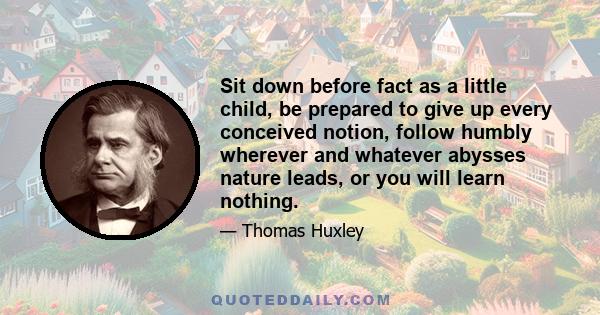 Sit down before fact as a little child, be prepared to give up every conceived notion, follow humbly wherever and whatever abysses nature leads, or you will learn nothing.