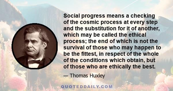 Social progress means a checking of the cosmic process at every step and the substitution for it of another, which may be called the ethical process; the end of which is not the survival of those who may happen to be