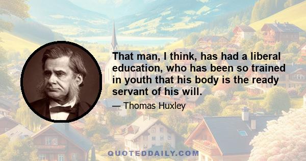 That man, I think, has had a liberal education, who has been so trained in youth that his body is the ready servant of his will.