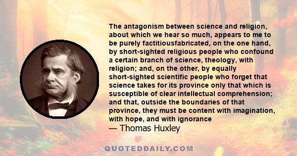 The antagonism between science and religion, about which we hear so much, appears to me to be purely factitiousfabricated, on the one hand, by short-sighted religious people who confound a certain branch of science,