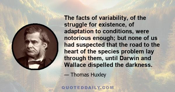 The facts of variability, of the struggle for existence, of adaptation to conditions, were notorious enough; but none of us had suspected that the road to the heart of the species problem lay through them, until Darwin