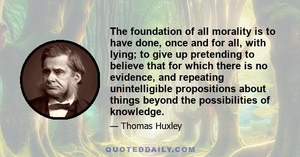 The foundation of all morality is to have done, once and for all, with lying; to give up pretending to believe that for which there is no evidence, and repeating unintelligible propositions about things beyond the