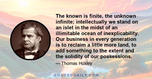 The known is finite, the unknown infinite; intellectually we stand on an islet in the midst of an illimitable ocean of inexplicability. Our business in every generation is to reclaim a little more land, to add something 