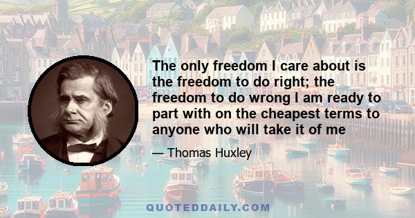 The only freedom I care about is the freedom to do right; the freedom to do wrong I am ready to part with on the cheapest terms to anyone who will take it of me