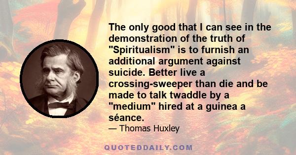 The only good that I can see in the demonstration of the truth of Spiritualism is to furnish an additional argument against suicide. Better live a crossing-sweeper than die and be made to talk twaddle by a medium hired