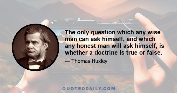 The only question which any wise man can ask himself, and which any honest man will ask himself, is whether a doctrine is true or false.