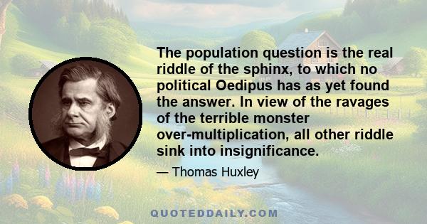 The population question is the real riddle of the sphinx, to which no political Oedipus has as yet found the answer. In view of the ravages of the terrible monster over-multiplication, all other riddle sink into