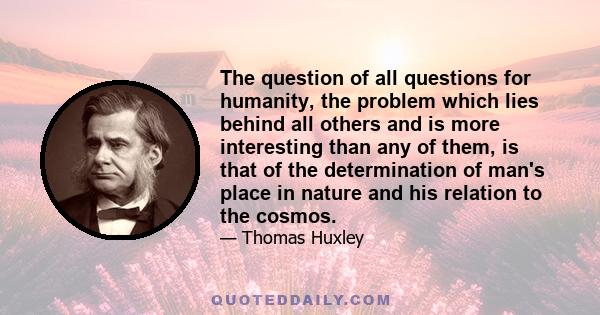 The question of all questions for humanity, the problem which lies behind all others and is more interesting than any of them, is that of the determination of man's place in nature and his relation to the cosmos.