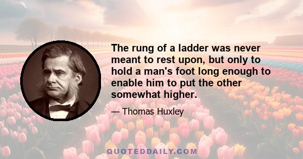 The rung of a ladder was never meant to rest upon, but only to hold a man's foot long enough to enable him to put the other somewhat higher.