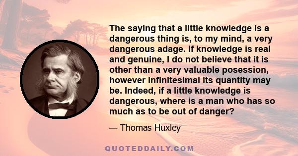 The saying that a little knowledge is a dangerous thing is, to my mind, a very dangerous adage. If knowledge is real and genuine, I do not believe that it is other than a very valuable posession, however infinitesimal