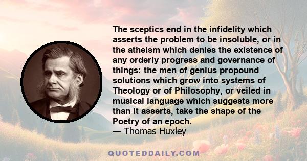 The sceptics end in the infidelity which asserts the problem to be insoluble, or in the atheism which denies the existence of any orderly progress and governance of things: the men of genius propound solutions which